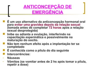 ANTICONCEPÇÃO DE 
EMERGÊNCIA 
 É um uso alternativo da anticoncepção hormonal oral 
para evitar uma gravidez depois da relação sexual 
(tomada antes de completar 72 horas após a relação 
sexual desprotegida) 
 Inibe ou adianta a ovulação, interferindo na 
capacitação espermática e possivelmente na 
maturação do oocito. 
 Não tem nenhum efeito após a implantação ter se 
completado 
 É conhecida como a pílula do dia seguinte 
 Intercorrências: 
- Náuseas 
- Vômitos (se vomitar antes de 2 hs após tomar a pílula, 
repetir a dose) 
 
