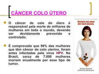 CÂNCER COLO ÚTERO 
 O câncer de colo do útero é 
responsável pela morte de milhares de 
mulheres em todo o mundo, devendo 
ser devidamente prevenido e 
controlado. 
 É comprovado que 99% das mulheres 
que têm câncer do colo uterino, foram 
antes infectadas pelo vírus HPV. No 
Brasil, cerca de 7.000 mulheres 
morrem anualmente por esse tipo de 
tumor. 
 