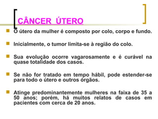 CÂNCER ÚTERO 
 O útero da mulher é composto por colo, corpo e fundo. 
 Inicialmente, o tumor limita-se à região do colo. 
 Sua evolução ocorre vagarosamente e é curável na 
quase totalidade dos casos. 
 Se não for tratado em tempo hábil, pode estender-se 
para todo o útero e outros órgãos. 
 Atinge predominantemente mulheres na faixa de 35 a 
50 anos; porém, há muitos relatos de casos em 
pacientes com cerca de 20 anos. 
 