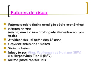 Fatores de risco 
 Fatores sociais (baixa condição sócio-econômica) 
 Hábitos de vida 
(má higiene e o uso prolongado de contraceptivos 
orais) 
 Atividade sexual antes dos 18 anos 
 Gravidez antes dos 18 anos 
 Vício de fumar 
 Infecção por Vírus Papilomavírus Humano (HPV) 
e o Herpesvírus Tipo II (HSV) 
 Muitos parceiros sexuais 
 