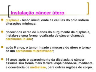 Instalação câncer útero 
 displasia - lesão inicial onde as células do colo sofrem 
alterações mínimas; 
 decorridos cerca de 3 anos do surgimento da displasia, 
instala-se uma forma localizada de câncer chamada 
carcinoma in situ; 
 após 6 anos, o tumor invade a mucosa do útero e torna-se 
um carcinoma microinvasor; 
 14 anos após o aparecimento da displasia, o câncer 
assume sua forma mais terrível espalhando-se, mediante 
a ocorrência de metástase, para outras regiões do corpo. 
 