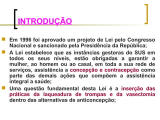 INTRODUÇÃO 
 Em 1996 foi aprovado um projeto de Lei pelo Congresso 
Nacional e sancionado pela Presidência da República; 
 A Lei estabelece que as instâncias gestoras do SUS em 
todos os seus níveis, estão obrigadas a garantir a 
mulher, ao homem ou ao casal, em toda a sua rede de 
serviços, assistência a concepção e contracepção como 
parte das demais ações que compõem a assistência 
integral a saúde; 
 Uma questão fundamental desta Lei é a inserção das 
práticas da laqueadura de trompas e da vasectomia 
dentro das alternativas de anticoncepção; 
 