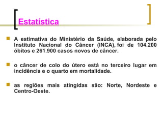 Estatística 
 A estimativa do Ministério da Saúde, elaborada pelo 
Instituto Nacional do Câncer (INCA), foi de 104.200 
óbitos e 261.900 casos novos de câncer. 
 o câncer de colo do útero está no terceiro lugar em 
incidência e o quarto em mortalidade. 
 as regiões mais atingidas são: Norte, Nordeste e 
Centro-Oeste. 
 