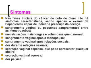 Sintomas 
 Nas fases iniciais do câncer de colo de útero não há 
sintomas característicos, sendo apenas o exame de 
Papanicolau capaz de indicar a presença da doença. 
 sangramento vaginal ou pequenos sangramentos entre 
as menstruações; 
 menstruações mais longas e volumosas que o normal; 
 sangramento vaginal após a menopausa; 
 sangramento vaginal após relações sexuais; 
 dor durante relações sexuais; 
 secreção vaginal espessa, que pode apresentar qualquer 
cheiro; 
 secreção vaginal aquosa; 
 dor pélvica. 
 