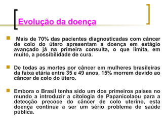 Evolução da doença 
 Mais de 70% das pacientes diagnosticadas com câncer 
de colo do útero apresentam a doença em estágio 
avançado já na primeira consulta, o que limita, em 
muito, a possibilidade de cura. 
 De todas as mortes por câncer em mulheres brasileiras 
da faixa etária entre 35 e 49 anos, 15% morrem devido ao 
câncer de colo do útero. 
 Embora o Brasil tenha sido um dos primeiros países no 
mundo a introduzir a citologia de Papanicolaou para a 
detecção precoce do câncer de colo uterino, esta 
doença continua a ser um sério problema de saúde 
pública. 
 