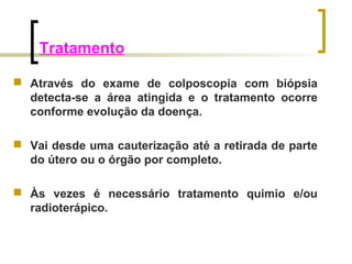 Tratamento 
 Através do exame de colposcopia com biópsia 
detecta-se a área atingida e o tratamento ocorre 
conforme evolução da doença. 
 Vai desde uma cauterização até a retirada de parte 
do útero ou o órgão por completo. 
 Às vezes é necessário tratamento quimio e/ou 
radioterápico. 
 