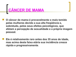 CÂNCER DE MAMA 
 O câncer de mama é provavelmente o mais temido 
pelas mulheres devido a sua alta freqüência e, 
sobretudo, pelos seus efeitos psicológicos, que 
afetam a percepção de sexualidade e a própria imagem 
pessoal. 
 Ele é relativamente raro antes dos 35 anos de idade, 
mas acima desta faixa etária sua incidência cresce 
rápida e progressivamente. 
 