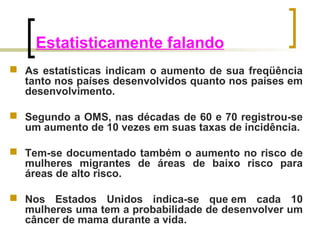 Estatisticamente falando 
 As estatísticas indicam o aumento de sua freqüência 
tanto nos países desenvolvidos quanto nos países em 
desenvolvimento. 
 Segundo a OMS, nas décadas de 60 e 70 registrou-se 
um aumento de 10 vezes em suas taxas de incidência. 
 Tem-se documentado também o aumento no risco de 
mulheres migrantes de áreas de baixo risco para 
áreas de alto risco. 
 Nos Estados Unidos indica-se que em cada 10 
mulheres uma tem a probabilidade de desenvolver um 
câncer de mama durante a vida. 
 