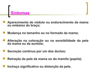 Sintomas 
 Aparecimento de nódulo ou endurecimento da mama 
ou embaixo do braço; 
 Mudança no tamanho ou no formado da mama; 
 Alteração na coloração ou na sensibilidade da pele 
da mama ou da auréola; 
 Secreção contínua por um dos ductos; 
 Retração da pele da mama ou do mamilo (papila); 
 Inchaço significativo ou distorção da pele. 
 
