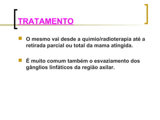 TRATAMENTO 
 O mesmo vai desde a quimio/radioterapia até a 
retirada parcial ou total da mama atingida. 
 É muito comum também o esvaziamento dos 
gânglios linfáticos da região axilar. 
 