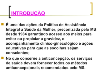 INTRODUÇÃO 
 É uma das ações da Política de Assistência 
Integral a Saúde da Mulher, preconizada pelo MS 
desde 1984 garantindo acesso aos meios para 
evitar ou propiciar a gravidez, o 
acompanhamento clínico-ginecológico e ações 
educativas para que as escolhas sejam 
conscientes; 
 No que concerne a anticoncepção, os serviços 
de saúde devem fornecer todos os métodos 
anticoncepcionais recomendados pelo MS. 
 