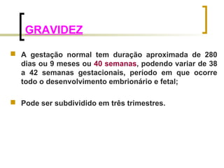 GRAVIDEZ 
 A gestação normal tem duração aproximada de 280 
dias ou 9 meses ou 40 semanas, podendo variar de 38 
a 42 semanas gestacionais, período em que ocorre 
todo o desenvolvimento embrionário e fetal; 
 Pode ser subdividido em três trimestres. 
 