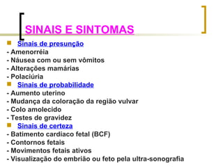 SINAIS E SINTOMAS 
 Sinais de presunção 
- Amenorréia 
- Náusea com ou sem vômitos 
- Alterações mamárias 
- Polaciúria 
 Sinais de probabilidade 
- Aumento uterino 
- Mudança da coloração da região vulvar 
- Colo amolecido 
- Testes de gravidez 
 Sinais de certeza 
- Batimento cardíaco fetal (BCF) 
- Contornos fetais 
- Movimentos fetais ativos 
- Visualização do embrião ou feto pela ultra-sonografia 
 