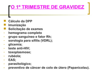 O 1º TRIMESTRE DE GRAVIDEZ 
 Cálculo da DPP 
 Imunização 
 Solicitação de exames 
- hemograma completo 
- grupo sanguíneo e fator Rh; 
- sorologia para sífilis (VDRL); 
- glicemia; 
- teste anti-HIV; 
- toxoplasmose; 
- rubéola; 
- EAS; 
- parasitológico; 
- preventivo de câncer de colo de útero (Papanicolau). 
 