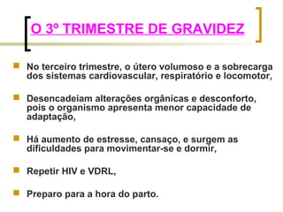 O 3º TRIMESTRE DE GRAVIDEZ 
 No terceiro trimestre, o útero volumoso e a sobrecarga 
dos sistemas cardiovascular, respiratório e locomotor, 
 Desencadeiam alterações orgânicas e desconforto, 
pois o organismo apresenta menor capacidade de 
adaptação, 
 Há aumento de estresse, cansaço, e surgem as 
dificuldades para movimentar-se e dormir, 
 Repetir HIV e VDRL, 
 Preparo para a hora do parto. 
 