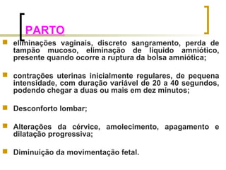 PARTO 
 eliminações vaginais, discreto sangramento, perda de 
tampão mucoso, eliminação de líquido amniótico, 
presente quando ocorre a ruptura da bolsa amniótica; 
 contrações uterinas inicialmente regulares, de pequena 
intensidade, com duração variável de 20 a 40 segundos, 
podendo chegar a duas ou mais em dez minutos; 
 Desconforto lombar; 
 Alterações da cérvice, amolecimento, apagamento e 
dilatação progressiva; 
 Diminuição da movimentação fetal. 
 