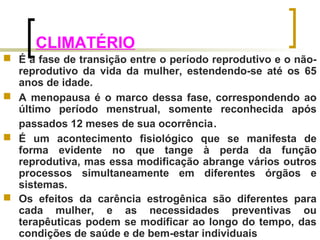 CLIMATÉRIO 
 É a fase de transição entre o período reprodutivo e o não-reprodutivo 
da vida da mulher, estendendo-se até os 65 
anos de idade. 
 A menopausa é o marco dessa fase, correspondendo ao 
último período menstrual, somente reconhecida após 
passados 12 meses de sua ocorrência. 
 É um acontecimento fisiológico que se manifesta de 
forma evidente no que tange à perda da função 
reprodutiva, mas essa modificação abrange vários outros 
processos simultaneamente em diferentes órgãos e 
sistemas. 
 Os efeitos da carência estrogênica são diferentes para 
cada mulher, e as necessidades preventivas ou 
terapêuticas podem se modificar ao longo do tempo, das 
condições de saúde e de bem-estar individuais 
 