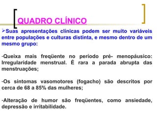 QUADRO CLÍNICO 
Suas apresentações clínicas podem ser muito variáveis 
entre populações e culturas distinta, e mesmo dentro de um 
mesmo grupo: 
-Queixa mais freqüente no período pré- menopáusico: 
Irregularidade menstrual. É rara a parada abrupta das 
menstruações; 
-Os sintomas vasomotores (fogacho) são descritos por 
cerca de 68 a 85% das mulheres; 
-Alteração de humor são freqüentes, como ansiedade, 
depressão e irritabilidade. 
 