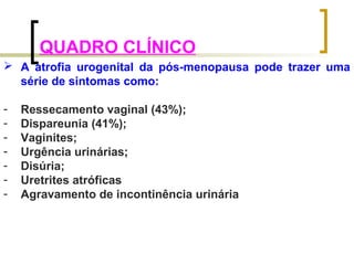 QUADRO CLÍNICO 
 A atrofia urogenital da pós-menopausa pode trazer uma 
série de sintomas como: 
- Ressecamento vaginal (43%); 
- Dispareunia (41%); 
- Vaginites; 
- Urgência urinárias; 
- Disúria; 
- Uretrites atróficas 
- Agravamento de incontinência urinária 
 