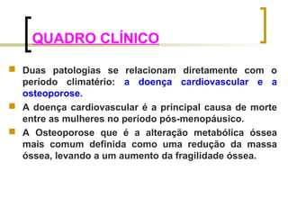 QUADRO CLÍNICO 
 Duas patologias se relacionam diretamente com o 
período climatério: a doença cardiovascular e a 
osteoporose. 
 A doença cardiovascular é a principal causa de morte 
entre as mulheres no período pós-menopáusico. 
 A Osteoporose que é a alteração metabólica óssea 
mais comum definida como uma redução da massa 
óssea, levando a um aumento da fragilidade óssea. 
 