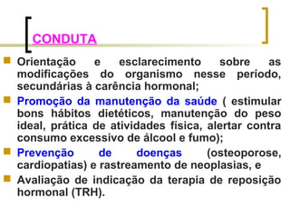 CONDUTA 
 Orientação e esclarecimento sobre as 
modificações do organismo nesse período, 
secundárias à carência hormonal; 
 Promoção da manutenção da saúde ( estimular 
bons hábitos dietéticos, manutenção do peso 
ideal, prática de atividades física, alertar contra 
consumo excessivo de álcool e fumo); 
 Prevenção de doenças (osteoporose, 
cardiopatias) e rastreamento de neoplasias, e 
 Avaliação de indicação da terapia de reposição 
hormonal (TRH). 
 