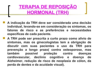TERAPIA DE REPOSIÇÃO 
HORMONAL (TRH) 
 A indicação da TRH deve ser considerada uma decisão 
individual, levando-se em consideração os sintomas, os 
fatores de risco e as preferências e necessidades 
específicas de cada paciente. 
 A TRH pode ser prescrita a curto prazo como alívio de 
sintomas, mas os ginecologistas tem a obrigação de 
discutir com suas pacientes o uso da TRH para 
prevenção a longo prazo( contra osteoporose, mas 
também possível proteção contra doenças 
cardiovascular, declínio cognitivo e doença de 
Alzheimer, redução de risco de neoplasia de cólon, da 
perda de dentes e da acuidade visual). 
 