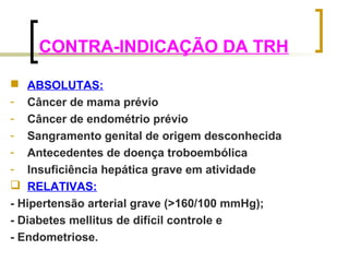 CONTRA-INDICAÇÃO DA TRH 
 ABSOLUTAS: 
- Câncer de mama prévio 
- Câncer de endométrio prévio 
- Sangramento genital de origem desconhecida 
- Antecedentes de doença troboembólica 
- Insuficiência hepática grave em atividade 
 RELATIVAS: 
- Hipertensão arterial grave (>160/100 mmHg); 
- Diabetes mellitus de difícil controle e 
- Endometriose. 
