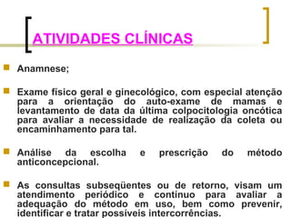 ATIVIDADES CLÍNICAS 
 Anamnese; 
 Exame físico geral e ginecológico, com especial atenção 
para a orientação do auto-exame de mamas e 
levantamento de data da última colpocitologia oncótica 
para avaliar a necessidade de realização da coleta ou 
encaminhamento para tal. 
 Análise da escolha e prescrição do método 
anticoncepcional. 
 As consultas subseqüentes ou de retorno, visam um 
atendimento periódico e contínuo para avaliar a 
adequação do método em uso, bem como prevenir, 
identificar e tratar possíveis intercorrências. 
 