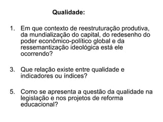 Em que contexto de reestruturação produtiva, da mundialização do capital, do redesenho do poder econômico-político global e da ressemantização ideológica está ele ocorrendo? Que relação existe entre qualidade e indicadores ou índices? Como se apresenta a questão da qualidade na legislação e nos projetos de reforma educacional?  Qualidade: 