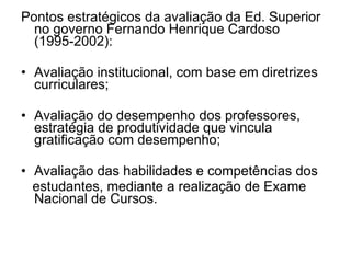 Pontos estratégicos da avaliação da Ed. Superior no governo Fernando Henrique Cardoso (1995-2002): Avaliação institucional, com base em diretrizes curriculares; Avaliação do desempenho dos professores, estratégia de produtividade que vincula gratificação com desempenho; Avaliação das habilidades e competências dos estudantes, mediante a realização de Exame Nacional de Cursos.  