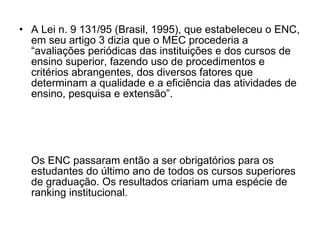 A Lei n. 9 131/95 (Brasil, 1995), que estabeleceu o ENC, em seu artigo 3 dizia que o MEC procederia a “avaliações periódicas das instituições e dos cursos de ensino superior, fazendo uso de procedimentos e critérios abrangentes, dos diversos fatores que determinam a qualidade e a eficiência das atividades de ensino, pesquisa e extensão”.  Os ENC passaram então a ser obrigatórios para os estudantes do último ano de todos os cursos superiores de graduação. Os resultados criariam uma espécie de ranking institucional. 