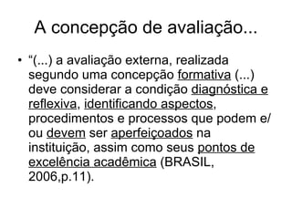 A concepção de avaliação... “ (...) a avaliação externa, realizada segundo uma concepção  formativa  (...) deve considerar a condição  diagnóstica e reflexiva ,  identificando aspectos , procedimentos e processos que podem e/ou  devem  ser  aperfeiçoados  na instituição, assim como seus  pontos de excelência acadêmica  (BRASIL, 2006,p.11). 