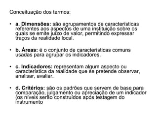 Conceituação dos termos: a. Dimensões:  são agrupamentos de características referentes aos aspectos de uma instituição sobre os quais se emite juízo de valor, permitindo expressar traços da realidade local. b. Áreas:  é o conjunto de características comuns usadas para agrupar os indicadores.  c. Indicadores:  representam algum aspecto ou característica da realidade que se pretende observar, analisar, avaliar.  d. Critérios:  são os padrões que servem de base para comparação, julgamento ou apreciação de um indicador (os níveis serão construídos após testagem do instrumento  