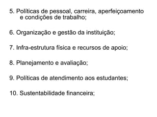 5. Políticas de pessoal, carreira, aperfeiçoamento e condições de trabalho; 6. Organização e gestão da instituição; 7. Infra-estrutura física e recursos de apoio; 8. Planejamento e avaliação; 9. Políticas de atendimento aos estudantes; 10. Sustentabilidade financeira; 