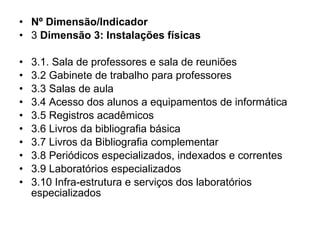 Nº Dimensão/Indicador 3  Dimensão 3: Instalações físicas 3.1. Sala de professores e sala de reuniões 3.2 Gabinete de trabalho para professores 3.3 Salas de aula 3.4 Acesso dos alunos a equipamentos de informática 3.5 Registros acadêmicos 3.6 Livros da bibliografia básica 3.7 Livros da Bibliografia complementar 3.8 Periódicos especializados, indexados e correntes 3.9 Laboratórios especializados 3.10 Infra-estrutura e serviços dos laboratórios especializados 