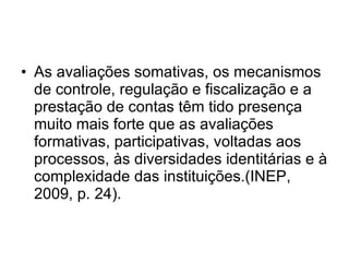 As avaliações somativas, os mecanismos de controle, regulação e fiscalização e a prestação de contas têm tido presença muito mais forte que as avaliações formativas, participativas, voltadas aos processos, às diversidades identitárias e à complexidade das instituições.(INEP, 2009, p. 24). 
