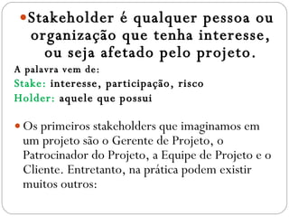 Stakeholder é qualquer pessoa ou organização que tenha interesse, ou seja afetado pelo projeto. A palavra vem de: Stake:  interesse, participação, risco Holder:  aquele que possui Os primeiros stakeholders que imaginamos em um projeto são o Gerente de Projeto, o Patrocinador do Projeto, a Equipe de Projeto e o Cliente. Entretanto, na prática podem existir muitos outros: 