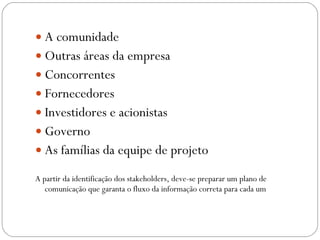 A comunidade Outras áreas da empresa Concorrentes Fornecedores Investidores e acionistas Governo As famílias da equipe de projeto A partir da identificação dos stakeholders, deve-se preparar um plano de comunicação que garanta o fluxo da informação correta para cada um 