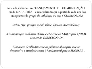 Antes de elaborar um PLANEJAMENTO DE COMUNICAÇÃO ou de MARKETING, é necessário traçar o perfil de cada um dos integrantes do  grupo de influência ou seja STAKEHOLDER (sexo, raça, posição social, idade, anseios, necessidades) A comunicação será mais efetiva e eficiente ao SABER para QUEM esta sendo DIRECIONADA. “ Conhecer detalhadamente os públicos-alvos para que se desenvolve a atividade social é fundamental para o SUCESSO . 