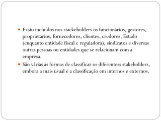 Estão incluídos nos stackeholders os funcionários, gestores, proprietários, fornecedores, clientes, credores, Estado (enquanto entidade fiscal e reguladora), sindicatos e diversas outras pessoas ou entidades que se relacionam com a empresa. São várias as formas de classificar os diferentess stakeholders, embora a mais usual é a classificação em internos e externos. 