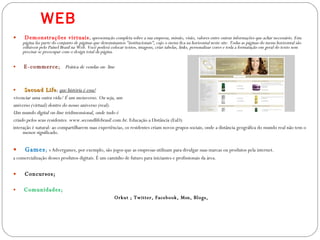 WEB Demonstrações virtuais ;  apresentação completa sobre a sua empresa, missão, visão, valores entre outras informações que achar necessário. Esta página faz parte do conjunto de páginas que denominamos "institucionais", cujo o menu fica na horizontal neste site. Todas as páginas do menu horizontal são editáveis pelo Painel Brasil na Web. Você poderá colocar textos, imagens, criar tabelas, links, personalizar cores e toda a formatação em geral do texto sem precisar se preocupar com o design total da página. E-commerce ;  Prática de vendas on- line Second Life ;  que história é essa? vivenciar uma outra vida/ É um metaverso. Ou seja, um  universo (virtual) dentro do nosso universo (real).  Um mundo digital on-line tridimensional, onde tudo é  criado pelos seus residentes.   www.secondlifebrasil.com.br . Educação a Distância (EaD) interação é natural: ao compartilharem suas experiências, os residentes criam novos grupos sociais, onde a distância geográfica do mundo real não tem o menor significado. Games ;  s Advergames, por exemplo, são jogos que as empresas utilizam para divulgar suas marcas ou produtos pela internet. a comercialização desses produtos digitais. É um caminho de futuro para iniciantes e profissionais da área. Concursos; Comunidades; Orkut ; Twitter, Facebook, Msn, Blogs, 