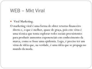 WEB – Mkt Viral  Viral Marketing. O marketing viral é uma forma de obter retorno financeiro direto e, o que é melhor, quase de graça, pois este vírus é uma técnica que tenta explorar redes sociais preexistentes para produzir aumentos exponenciais em conhecimento da marca, como se fosse uma epidemia. Logo, é preciso ter um vírus de idéia que, na verdade, é uma idéia que se propaga no mundo da moda. 