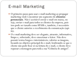 E-mail Marketing O primeiro passo para usar e-mail marketing ao propagar marketing viral é encontrar um segmento de  clientes potenciais . Não é aceitável enviar e-mail em massa, ou seja, enviar e-mail para todos os clientes da empresa, pois isso pode ser taxado como SPAM e, também, é necessário que o cliente autorize o recebimento da comunicação (opt-in). O e-mail marketing deve ser elegante, atraente, informativo, limpo e, sobretudo, deve emocionar o leitor. Não deve possuir textos longos e intermináveis; valorize as imagens, focando no objetivo principal do e-mail, lembrando-se que o cliente não pode ficar só na leitura do e-mail, o cliente deve repassar a mensagem para toda a sua “Colméia de amigos”. 