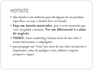 HOTSITE Um  hotsite  é um ambiente para divulgação de um produto específico, ou seja, o  hotsite  deve ser focado Faça um  hotsite  motivador , pois é neste momento que você vai ganhar a atenção.  Ter um diferencial é a alma do negócio VIDEO:  Fazer marketing viral por meio de um vídeo é muito interessante e empolgante. para propagar um  “vírus”  por meio de um vídeo na internet é importante, antes de qualquer coisa, definir o  suspect ,  prospect  e  target . 