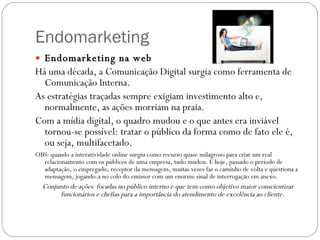 Endomarketing Endomarketing na web Há uma década, a Comunicação Digital surgia como ferramenta de Comunicação Interna.  As estratégias traçadas sempre exigiam investimento alto e, normalmente, as ações morriam na praia.  Com a mídia digital, o quadro mudou e o que antes era inviável tornou-se possível: tratar o público da forma como de fato ele é, ou seja, multifacetado. OBS: quando a interatividade online surgiu como recurso quase milagroso para criar um real relacionamento com os públicos de uma empresa, tudo mudou. E hoje, passado o período de adaptação, o empregado, receptor da mensagem, muitas vezes faz o caminho de volta e questiona a mensagem, jogando-a no colo do emissor com um enorme sinal de interrogação em anexo.  Conjunto de ações  focadas no público interno e que tem como objetivo maior conscientizar funcionários e chefias para a importância do atendimento de excelência ao cliente. 