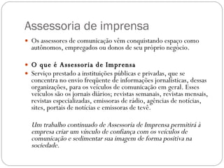 Assessoria de imprensa Os assessores de comunicação vêm conquistando espaço como autônomos, empregados ou donos de seu próprio negócio.  O que é Assessoria de Imprensa  Serviço prestado a instituições públicas e privadas, que se concentra no envio freqüente de informações jornalísticas, dessas organizações, para os veículos de comunicação em geral. Esses veículos são os jornais diários; revistas semanais, revistas mensais, revistas especializadas, emissoras de rádio, agências de notícias, sites, portais de notícias e emissoras de tevê.  Um trabalho continuado de Assessoria de Imprensa permitirá à empresa criar um vínculo de confiança com os veículos de comunicação e sedimentar sua imagem de forma positiva na sociedade.  