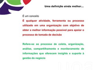 Uma definição ainda melhor...
É um conceito
É qualquer atividade, ferramenta ou processo
utilizado em uma organização com objetivo de
obter a melhor informação possível para apoiar o
processo de tomada de decisão
Refere-se ao processo de coleta, organização,
análise, compartilhamento e monitoramento de
informações que oferecem insights e suporte à
gestão do negócio
 