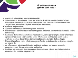 O que a empresa
ganha com isso?
 Acesso às informações praticamente on-line.
 Substitui outras ferramentas, como por exemplo, Excel, no sentido de desenvolver
fórmulas no mesmo para busca de informações, bem como de outros sistemas mais
“engessados” em termos de gerar informações e relatórios;
 Redução de processos;
 Agilidade na obtenção de informações e relatórios;
 Flexibilidade e personalização de informações e relatórios, facilitando as análises a serem
realizadas;
 Facilidade de modificação/melhoria nos relatórios, como por exemplo, alterar a forma de
apresentar os dados e acrescentar novas informações contribuindo assim para a
evolução contínua das análises de informações como também da tecnologia;
 Disponibilização de vários relatórios para confrontar os dados entre os diversos módulos
do próprio BI;
 As informações são disponibilizadas na tela do software em poucos segundos
dependendo dos filtros (parâmetros) realizados;
 Facilita o planejamento da empresa nos diversos níveis, não só no nível estratégico,
como também no tático e operacional;
Fonte
 