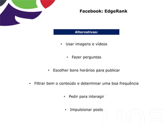 Alternativas:
Facebook: EdgeRank
• Usar imagens e vídeos
• Fazer perguntas
• Escolher bons horários para publicar
• Filtrar bem o conteúdo e determinar uma boa frequência
• Pedir para interagir
• Impulsionar posts
 