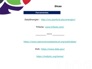 Ferramentas
Dicas
DataWrangler: http://vis.stanford.edu/wrangler/
Trifacta: www.trifacta.com/
________ **** _________
https://www.opensciencedatacloud.org/publicdata/
EUA: https://www.data.gov/
https://netlytic.org/home/
 